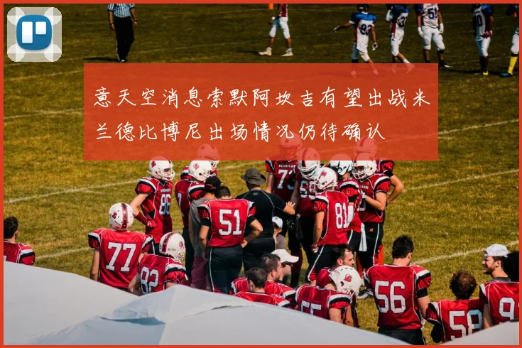意天空消息索默阿坎吉有望出战米兰德比博尼出场情况仍待确认