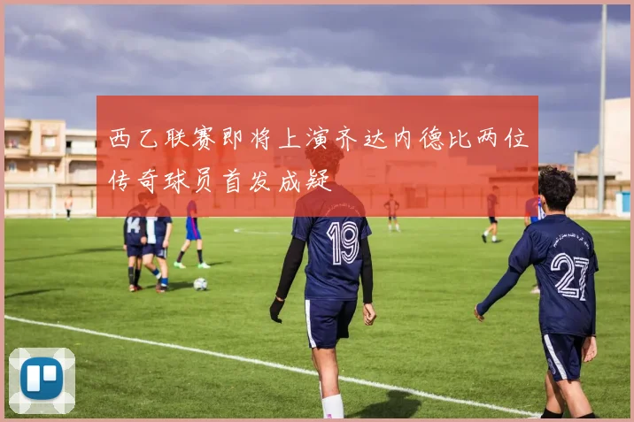 西乙联赛即将上演齐达内德比两位传奇球员首发成疑