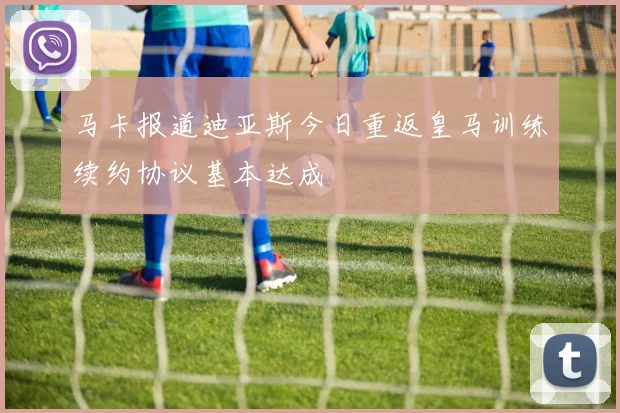 马卡报道迪亚斯今日重返皇马训练续约协议基本达成