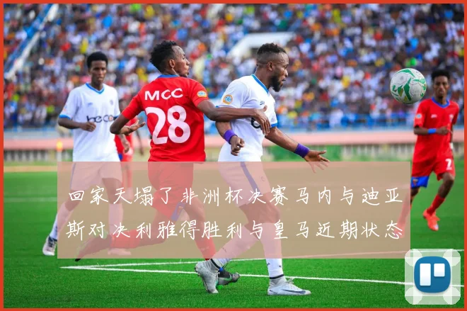 回家天塌了非洲杯决赛马内与迪亚斯对决利雅得胜利与皇马近期状态堪忧