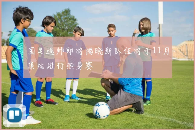 国足选帅即将揭晓新队伍将于11月集结进行热身赛
