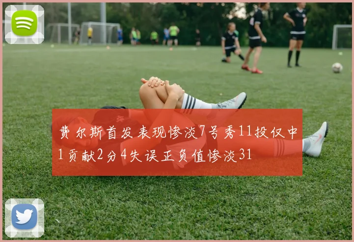 费尔斯首发表现惨淡7号秀11投仅中1贡献2分4失误正负值惨淡31