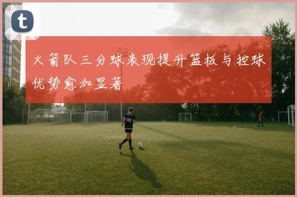 火箭队三分球表现提升篮板与控球优势愈加显著