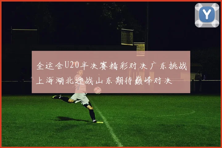 全运会U20半决赛精彩对决广东挑战上海湖北迎战山东期待巅峰对决