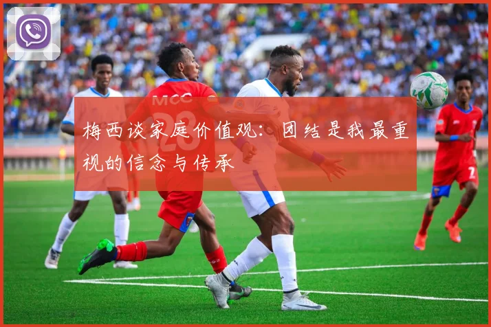 梅西谈家庭价值观：团结是我最重视的信念与传承