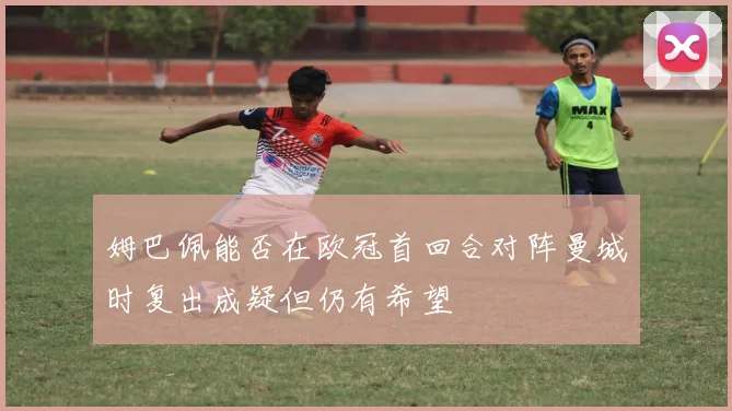 姆巴佩能否在欧冠首回合对阵曼城时复出成疑但仍有希望