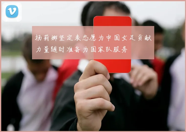 杨莉娜坚定表态愿为中国女足贡献力量随时准备为国家队服务