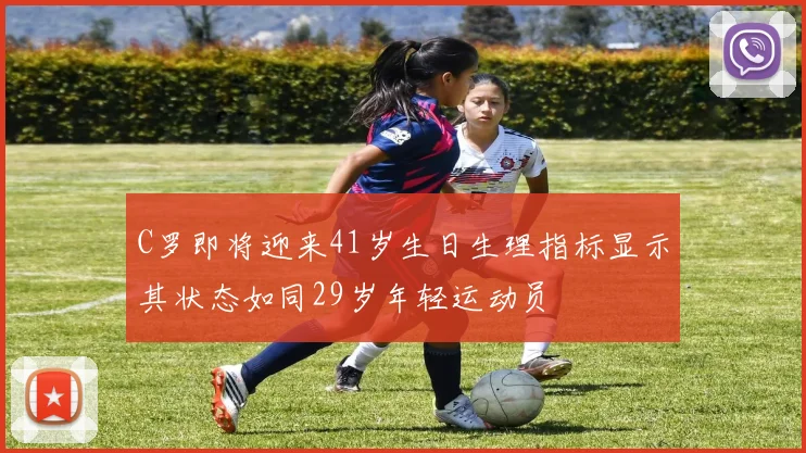 C罗即将迎来41岁生日生理指标显示其状态如同29岁年轻运动员