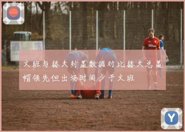 文班与赫夫封盖数据对比赫夫总盖帽领先但出场时间少于文班