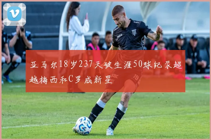 亚马尔18岁237天破生涯50球纪录超越梅西和C罗成新星