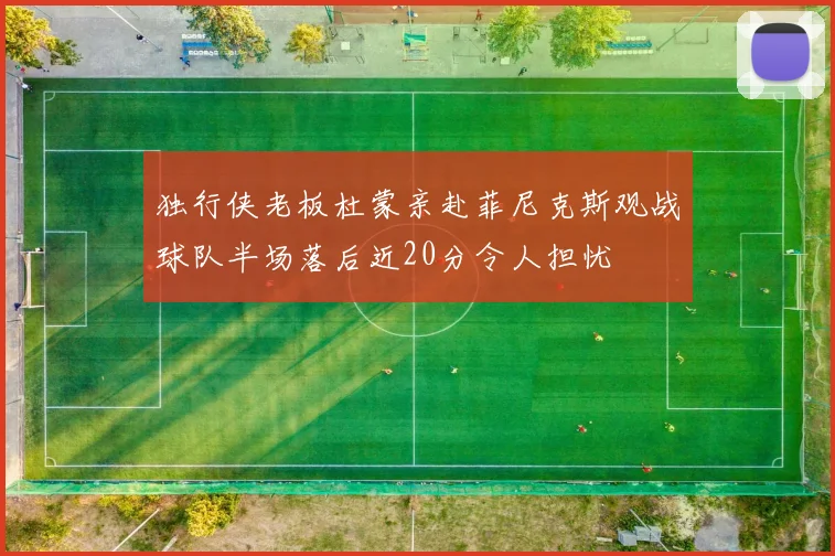 独行侠老板杜蒙亲赴菲尼克斯观战球队半场落后近20分令人担忧