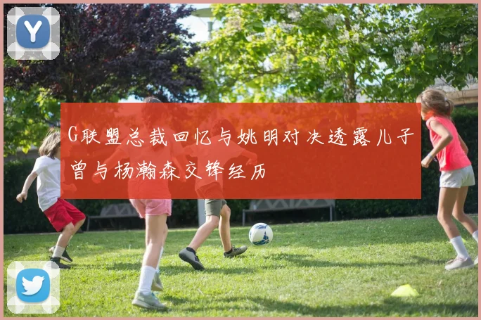 G联盟总裁回忆与姚明对决透露儿子曾与杨瀚森交锋经历