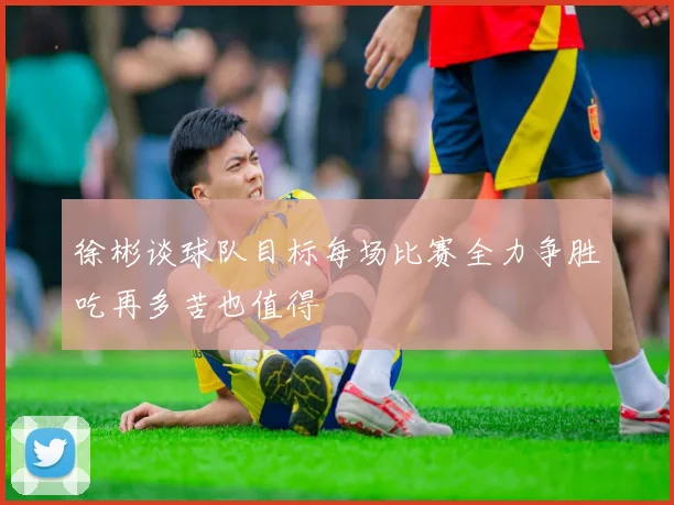 徐彬谈球队目标每场比赛全力争胜吃再多苦也值得