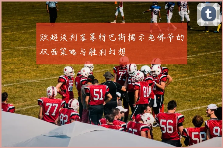 欧超谈判落幕特巴斯揭示老佛爷的双面策略与胜利幻想