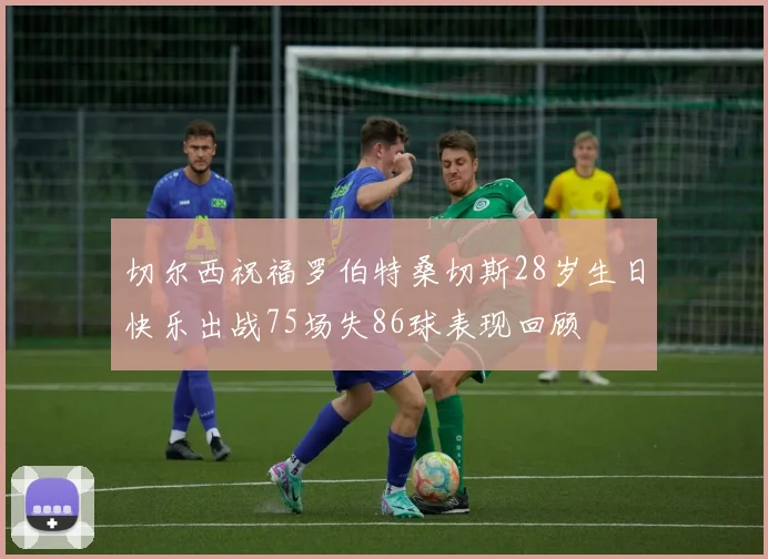 切尔西祝福罗伯特桑切斯28岁生日快乐出战75场失86球表现回顾