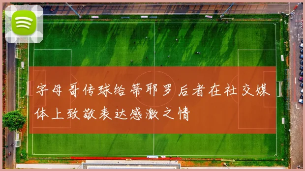 字母哥传球给蒂耶罗后者在社交媒体上致敬表达感激之情