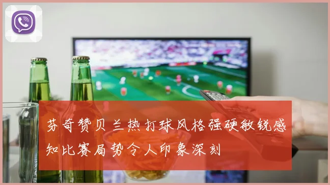 芬奇赞贝兰热打球风格强硬敏锐感知比赛局势令人印象深刻