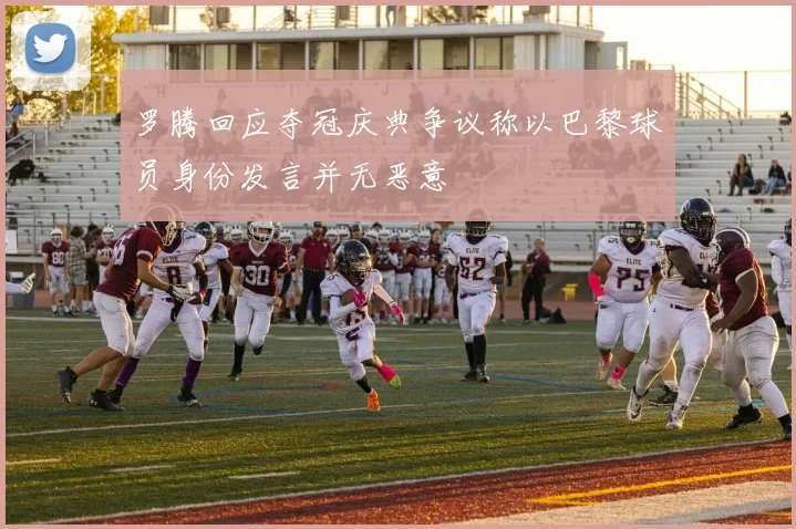 罗腾回应夺冠庆典争议称以巴黎球员身份发言并无恶意