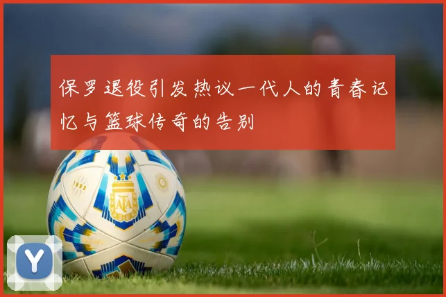 保罗退役引发热议一代人的青春记忆与篮球传奇的告别
