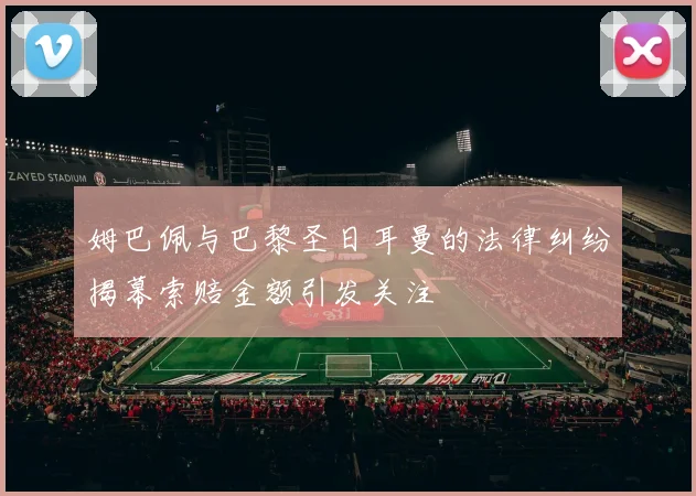 姆巴佩与巴黎圣日耳曼的法律纠纷揭幕索赔金额引发关注
