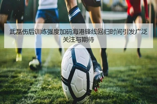 武磊伤后训练强度加码海港锋线回归时间引发广泛关注与期待